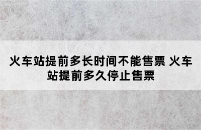 火车站提前多长时间不能售票 火车站提前多久停止售票